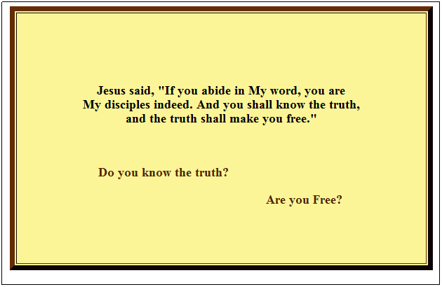 Text Box:  
 
 
 
 
Jesus said, "If you abide in My word, you are 
My disciples indeed. And you shall know the truth, 
and the truth shall make you free."
                                                                                                           
 
                             Do you know the truth?
                                                                       Are you Free?
 
 
